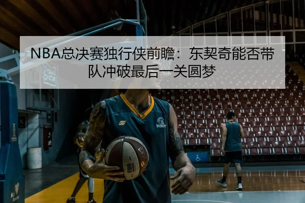 NBA总决赛独行侠前瞻：东契奇能否带队冲破最后一关圆梦 - c7c7